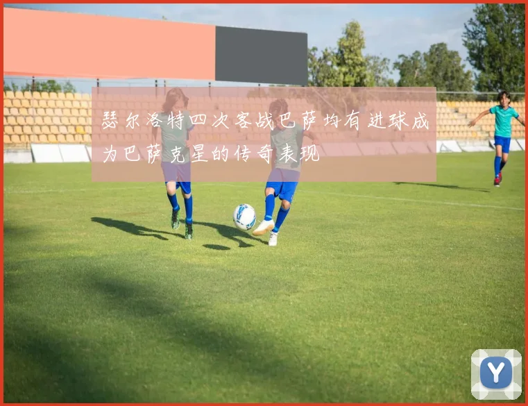 瑟尔洛特四次客战巴萨均有进球成为巴萨克星的传奇表现