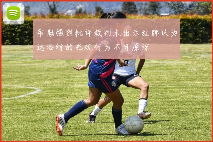 希勒强烈批评裁判未出示红牌认为达洛特的犯规行为不可原谅