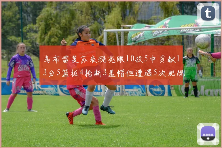 乌布雷复苏表现亮眼10投5中贡献13分5篮板4抢断3盖帽但遭遇5次犯规