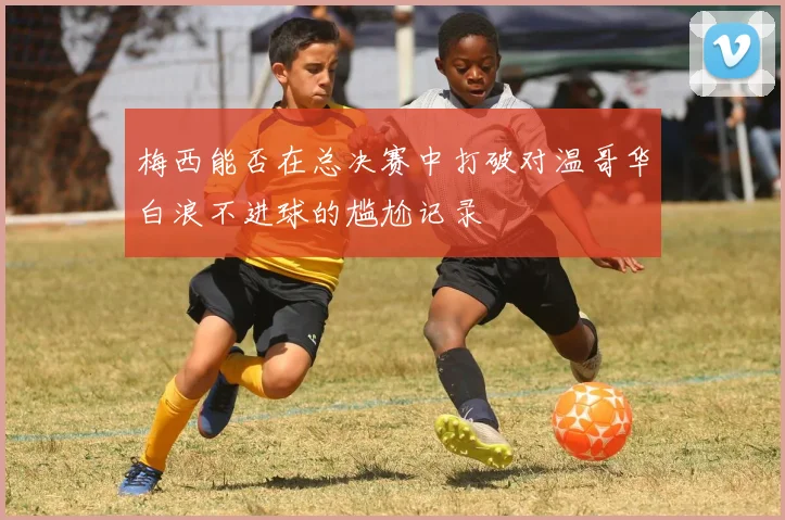 梅西能否在总决赛中打破对温哥华白浪不进球的尴尬记录