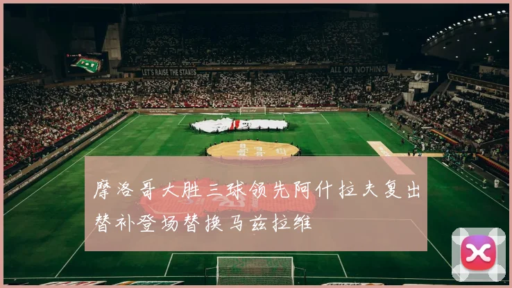 摩洛哥大胜三球领先阿什拉夫复出替补登场替换马兹拉维
