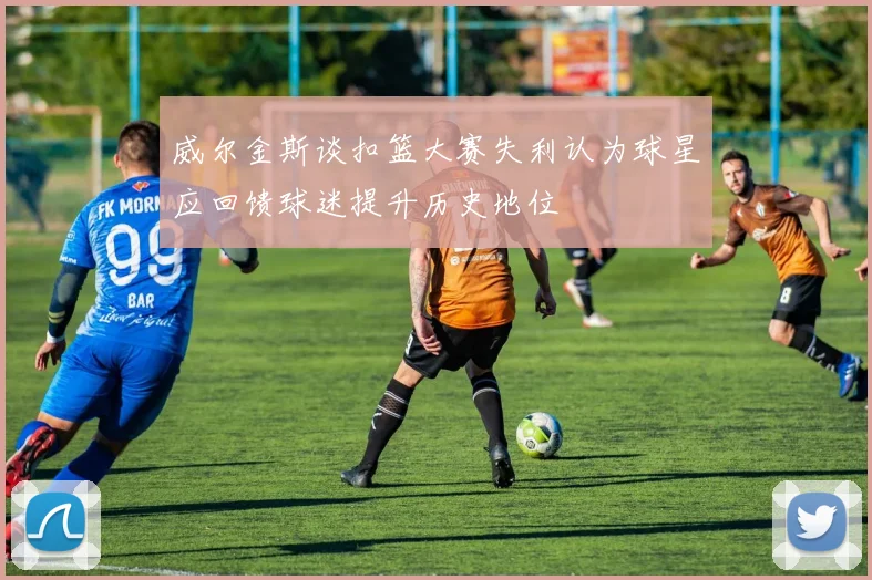 威尔金斯谈扣篮大赛失利认为球星应回馈球迷提升历史地位