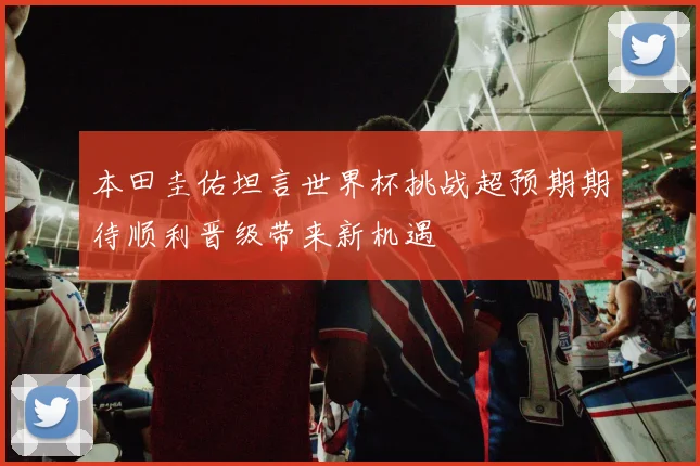 本田圭佑坦言世界杯挑战超预期期待顺利晋级带来新机遇