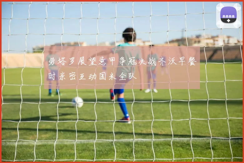 劳塔罗展望意甲争冠决战齐沃早餐时亲密互动国米全队