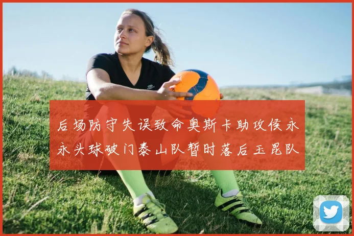 后场防守失误致命奥斯卡助攻侯永永头球破门泰山队暂时落后玉昆队