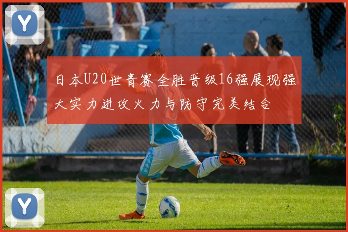 日本U20世青赛全胜晋级16强展现强大实力进攻火力与防守完美结合