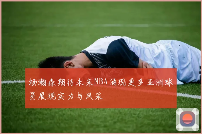 杨瀚森期待未来NBA涌现更多亚洲球员展现实力与风采