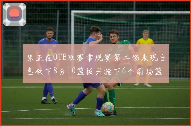 朱正在OTE联赛常规赛第二场表现出色砍下8分10篮板并抢下6个前场篮板