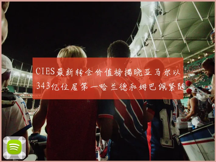 CIES最新转会价值榜揭晓亚马尔以343亿位居第一哈兰德和姆巴佩紧随其后