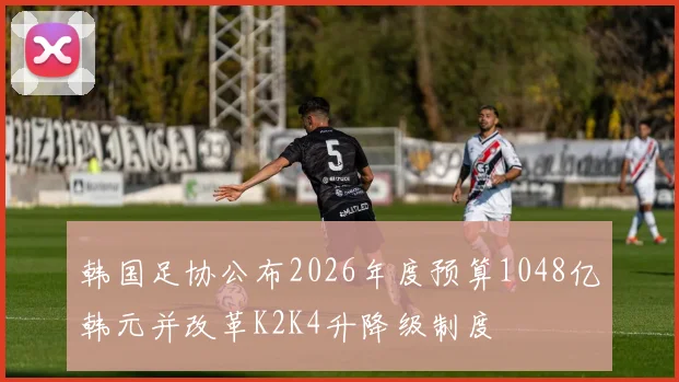 韩国足协公布2026年度预算1048亿韩元并改革K2K4升降级制度