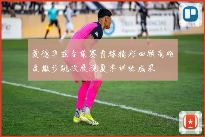爱德华兹季前赛首球精彩回顾高难度撤步跳投展现夏季训练成果