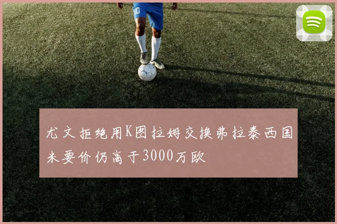尤文拒绝用K图拉姆交换弗拉泰西国米要价仍高于3000万欧