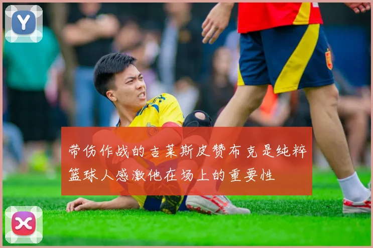 带伤作战的吉莱斯皮赞布克是纯粹篮球人感激他在场上的重要性