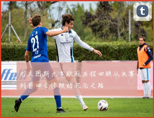 尤文图斯九年欧冠历程回顾从决赛到首回合惨败的沉沦之路