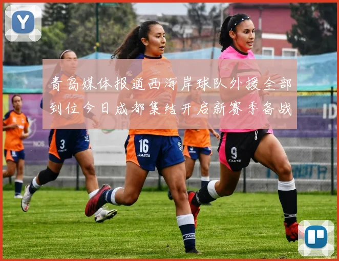 青岛媒体报道西海岸球队外援全部到位今日成都集结开启新赛季备战