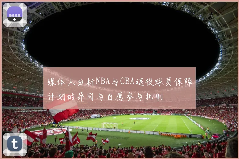媒体人分析NBA与CBA退役球员保障计划的异同与自愿参与机制
