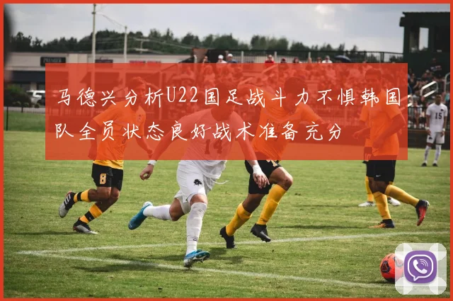 马德兴分析U22国足战斗力不惧韩国队全员状态良好战术准备充分