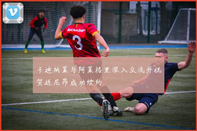 卡迪纳莱与阿莱格里深入交流并祝贺迈尼昂成功续约