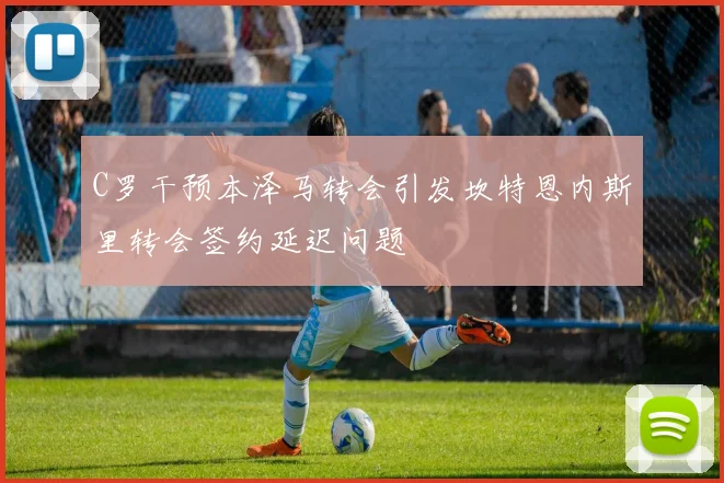C罗干预本泽马转会引发坎特恩内斯里转会签约延迟问题