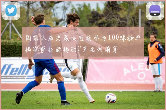 国家队历史最快直接参与100球榜单揭晓萨拉赫梅西C罗名列前茅