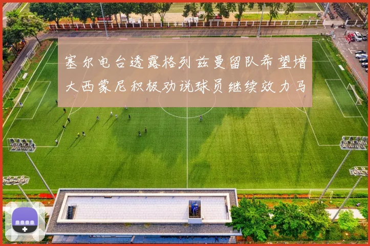 塞尔电台透露格列兹曼留队希望增大西蒙尼积极劝说球员继续效力马竞