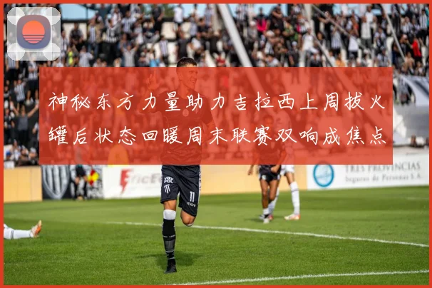 神秘东方力量助力吉拉西上周拔火罐后状态回暖周末联赛双响成焦点