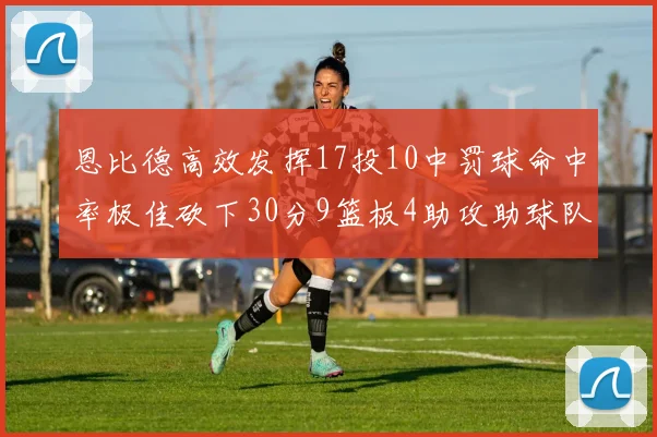 恩比德高效发挥17投10中罚球命中率极佳砍下30分9篮板4助攻助球队获胜