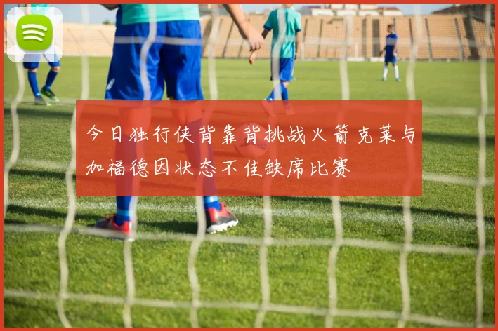 今日独行侠背靠背挑战火箭克莱与加福德因状态不佳缺席比赛
