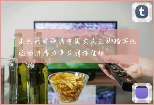 米利西奇强调中国女足应脚踏实地逐场拼搏力争亚洲杯佳绩