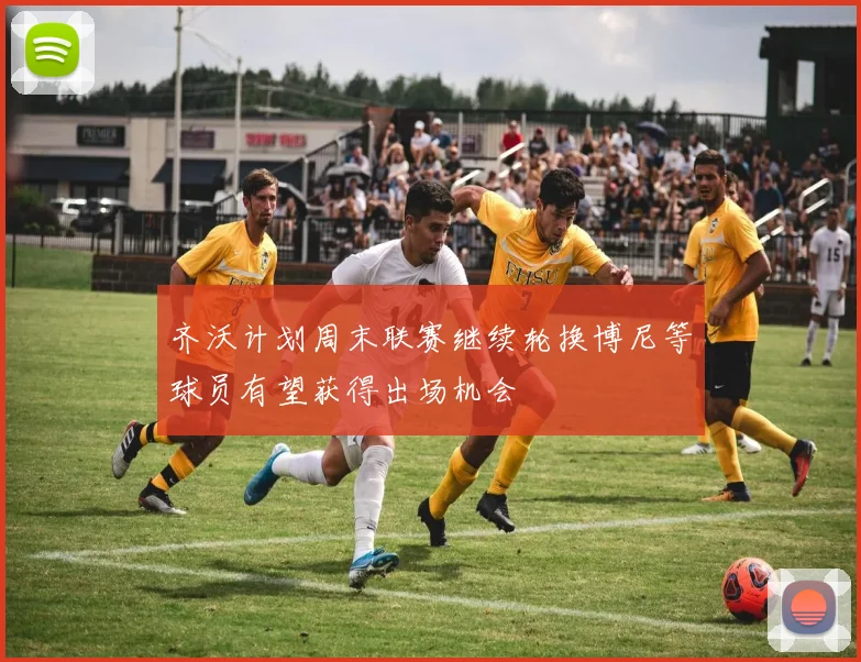 齐沃计划周末联赛继续轮换博尼等球员有望获得出场机会
