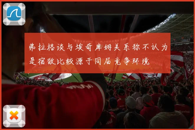弗拉格谈与埃奇库姆关系称不认为是宿敌比较源于同届竞争环境