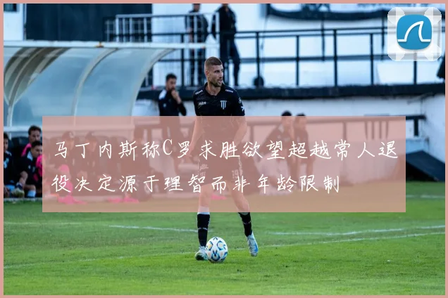 马丁内斯称C罗求胜欲望超越常人退役决定源于理智而非年龄限制