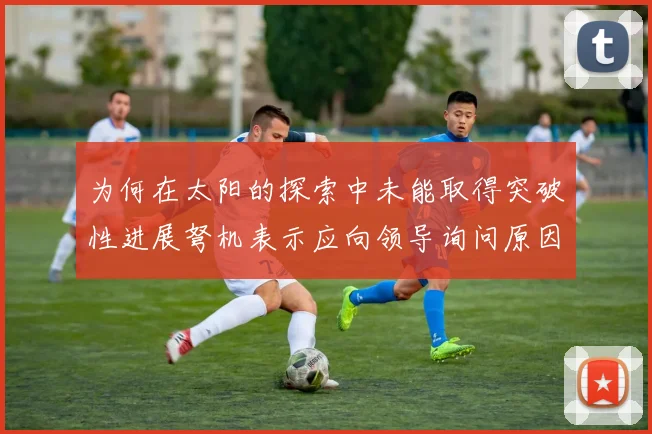 为何在太阳的探索中未能取得突破性进展弩机表示应向领导询问原因