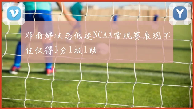 邓雨婷状态低迷NCAA常规赛表现不佳仅得3分1板1助