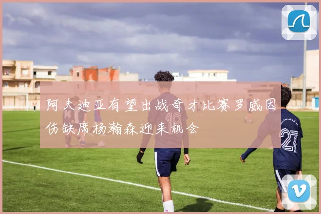 阿夫迪亚有望出战奇才比赛罗威因伤缺席杨瀚森迎来机会