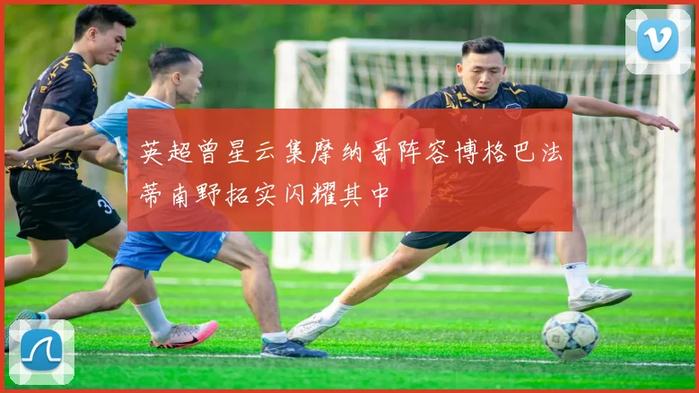 英超曾星云集摩纳哥阵容博格巴法蒂南野拓实闪耀其中