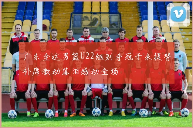 广东全运男篮U22组别夺冠于米提替补席激动落泪感动全场