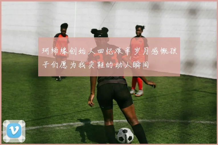 珂缔缘创始人回忆艰辛岁月感慨孩子们愿为我卖鞋的动人瞬间