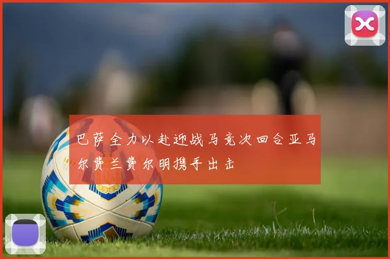 巴萨全力以赴迎战马竞次回合亚马尔费兰费尔明携手出击