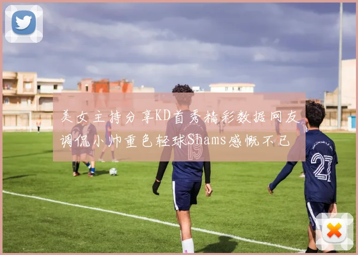 美女主持分享KD首秀精彩数据网友调侃小帅重色轻球Shams感慨不已