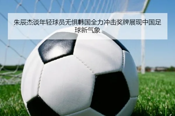 朱辰杰谈年轻球员无惧韩国全力冲击奖牌展现中国足球新气象 - CSLBuyBalls