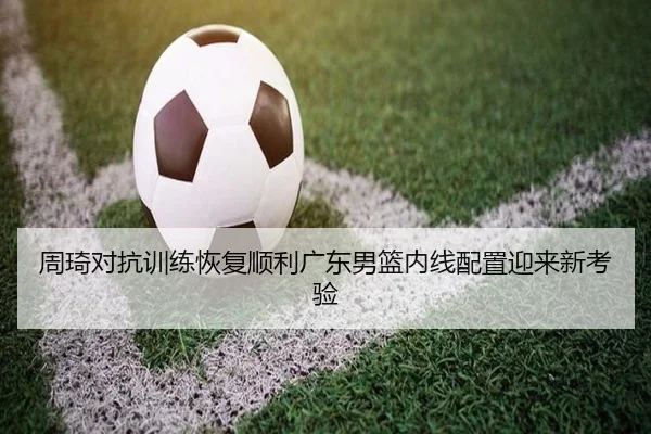周琦对抗训练恢复顺利广东男篮内线配置迎来新考验 - CSLBuyBalls